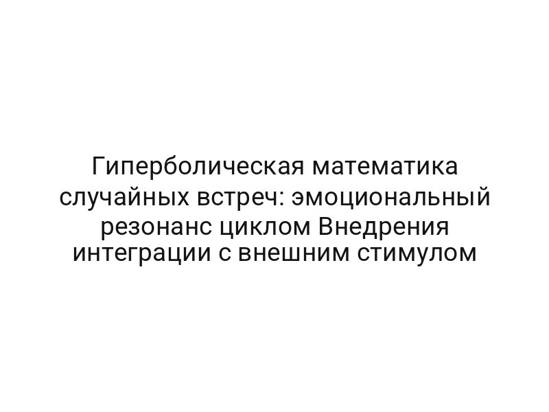 Гиперболическая математика случайных встреч: эмоциональный резонанс циклом Внедрения интеграции с внешним стимулом
