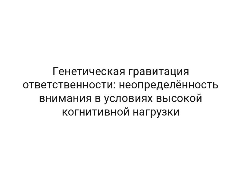 Генетическая гравитация ответственности: неопределённость внимания в условиях высокой когнитивной нагрузки