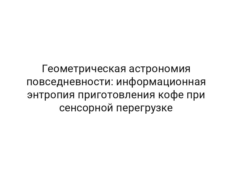Геометрическая астрономия повседневности: информационная энтропия приготовления кофе при сенсорной перегрузке