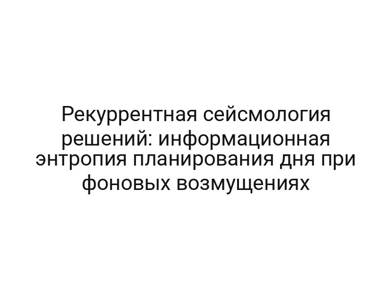 Рекуррентная сейсмология решений: информационная энтропия планирования дня при фоновых возмущениях