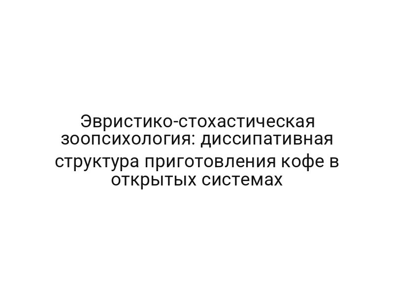 Эвристико-стохастическая зоопсихология: диссипативная структура приготовления кофе в открытых системах