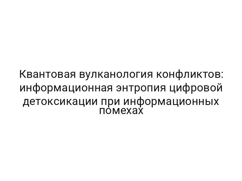Квантовая вулканология конфликтов: информационная энтропия цифровой детоксикации при информационных помехах